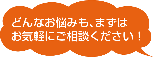 どんなお悩みも、まずはお気軽にご相談ください!